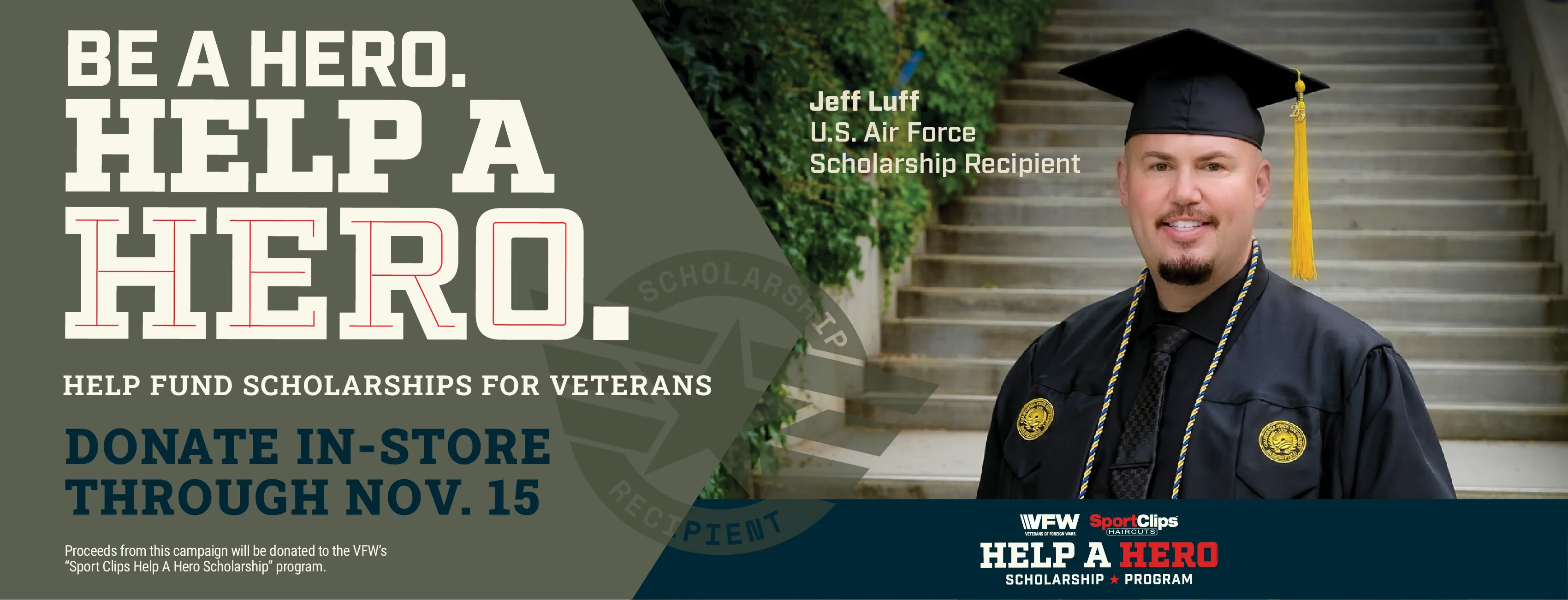 Be a hero. Help a hero. Help fund scholarships for veterans. Donate-in-store through November 15th. Proceeds from this campaign will be donated to the VFWs Sport Clips Help a Hero Scholarship program. Pictured is Jeff Luff - U.S. Air Force scholarship recipient.